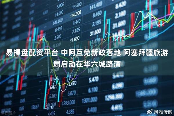 易操盘配资平台 中阿互免新政落地 阿塞拜疆旅游局启动在华六城路演