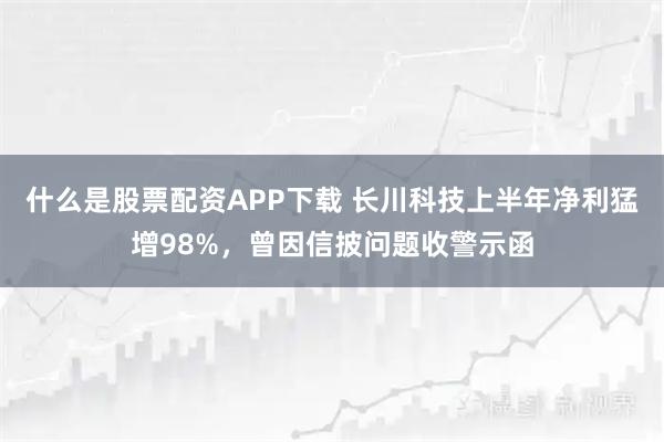 什么是股票配资APP下载 长川科技上半年净利猛增98%，曾因信披问题收警示函