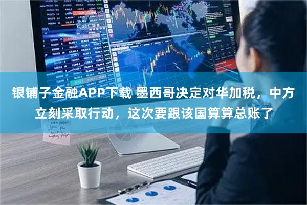 银铺子金融APP下载 墨西哥决定对华加税，中方立刻采取行动，这次要跟该国算算总账了