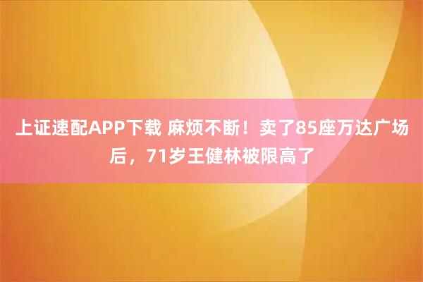 上证速配APP下载 麻烦不断！卖了85座万达广场后，71岁王健林被限高了