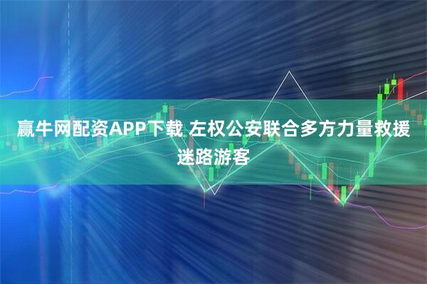 赢牛网配资APP下载 左权公安联合多方力量救援迷路游客