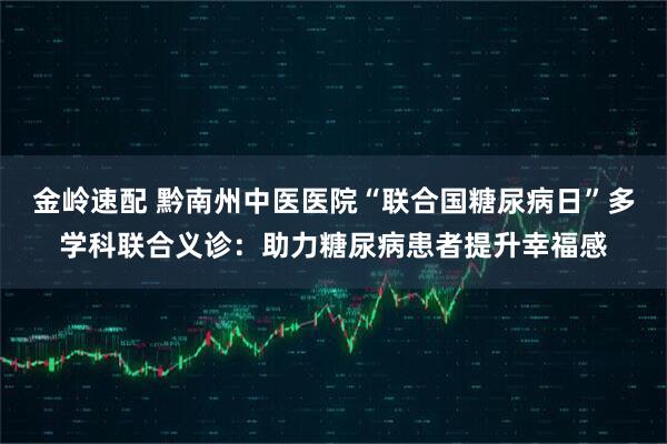 金岭速配 黔南州中医医院“联合国糖尿病日”多学科联合义诊：助力糖尿病患者提升幸福感