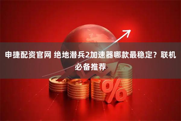 申捷配资官网 绝地潜兵2加速器哪款最稳定?联机必备推荐