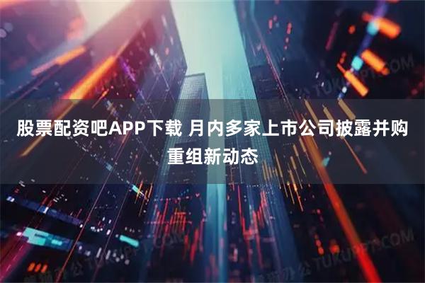 股票配资吧APP下载 月内多家上市公司披露并购重组新动态