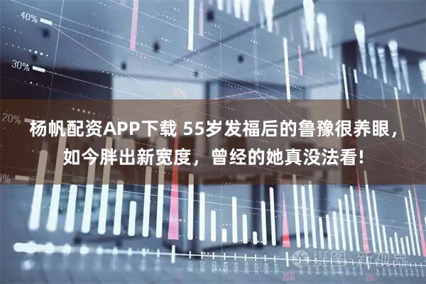杨帆配资APP下载 55岁发福后的鲁豫很养眼，如今胖出新宽度，曾经的她真没法看!