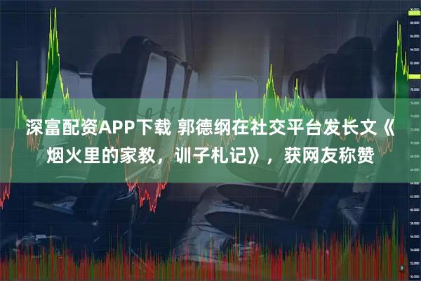 深富配资APP下载 郭德纲在社交平台发长文《烟火里的家教,训子札记》,获网友称赞