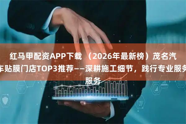 红马甲配资APP下载 （2026年最新榜）茂名汽车贴膜门店TOP3推荐——深耕施工细节，践行专业服务