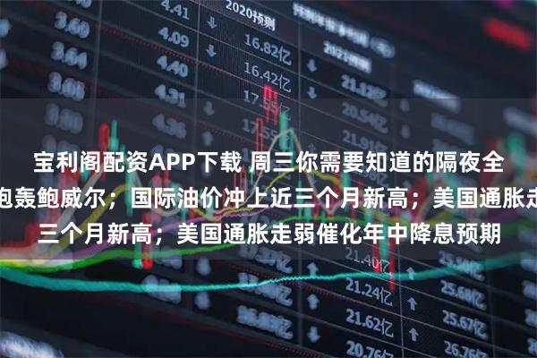 宝利阁配资APP下载 周三你需要知道的隔夜全球要闻：特朗普再次炮轰鲍威尔；国际油价冲上近三个月新高；美国通胀走弱催化年中降息预期