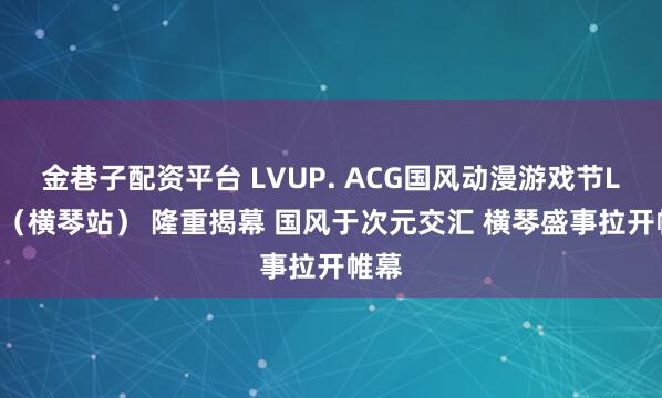 金巷子配资平台 LVUP. ACG国风动漫游戏节LV.3（横琴站） 隆重揭幕 国风于次元交汇 横琴盛事拉开帷幕