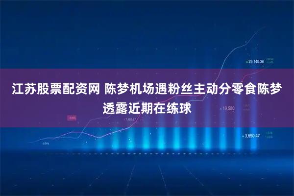 江苏股票配资网 陈梦机场遇粉丝主动分零食陈梦透露近期在练球