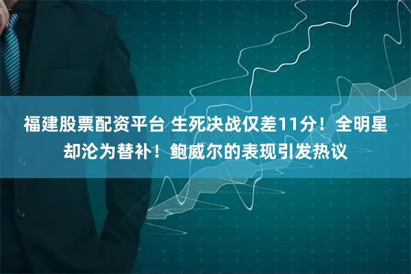 福建股票配资平台 生死决战仅差11分！全明星却沦为替补！鲍威尔的表现引发热议