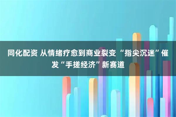 同化配资 从情绪疗愈到商业裂变 “指尖沉迷”催发“手搓经济”新赛道