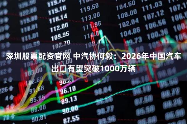深圳股票配资官网 中汽协何毅：2026年中国汽车出口有望突破1000万辆