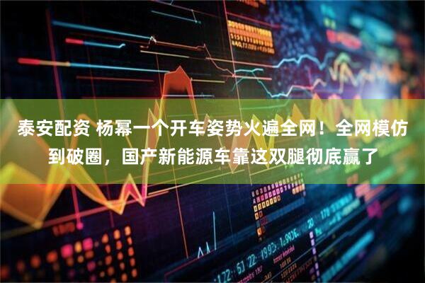 泰安配资 杨幂一个开车姿势火遍全网！全网模仿到破圈，国产新能源车靠这双腿彻底赢了
