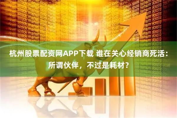 杭州股票配资网APP下载 谁在关心经销商死活：所谓伙伴，不过是耗材？