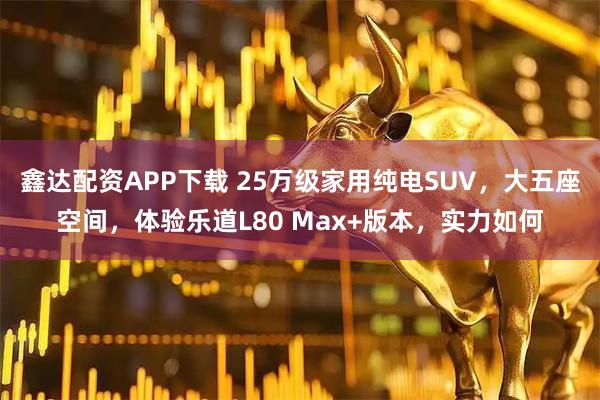 鑫达配资APP下载 25万级家用纯电SUV，大五座空间，体验乐道L80 Max+版本，实力如何