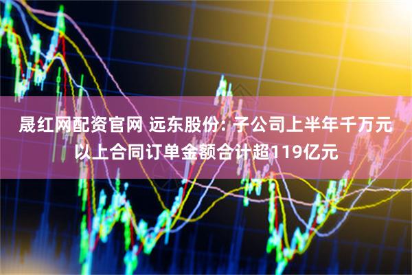 晟红网配资官网 远东股份: 子公司上半年千万元以上合同订单金额合计超119亿元
